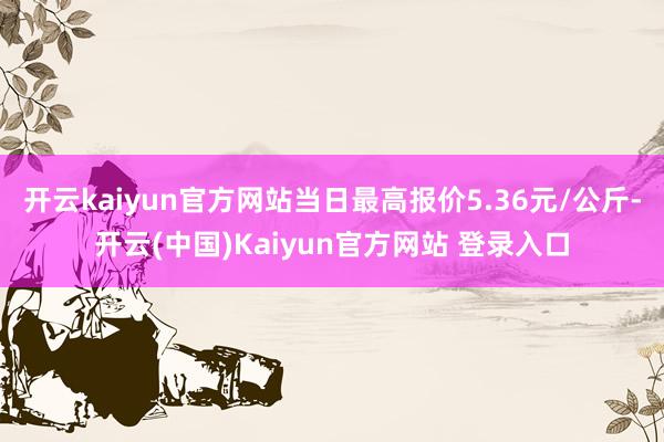 开云kaiyun官方网站当日最高报价5.36元/公斤-开云(中国)Kaiyun官方网站 登录入口