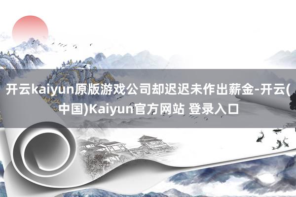 开云kaiyun原版游戏公司却迟迟未作出薪金-开云(中国)Kaiyun官方网站 登录入口