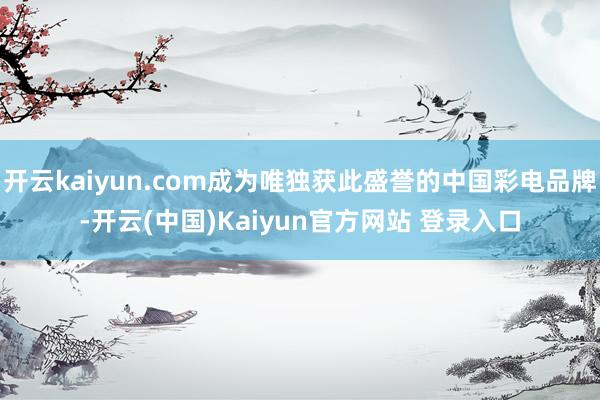 开云kaiyun.com成为唯独获此盛誉的中国彩电品牌-开云(中国)Kaiyun官方网站 登录入口