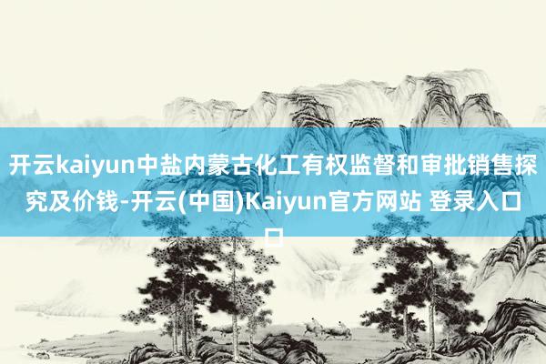 开云kaiyun中盐内蒙古化工有权监督和审批销售探究及价钱-开云(中国)Kaiyun官方网站 登录入口