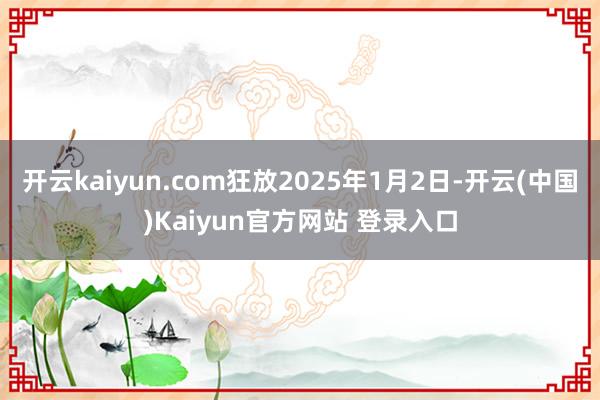 开云kaiyun.com狂放2025年1月2日-开云(中国)Kaiyun官方网站 登录入口
