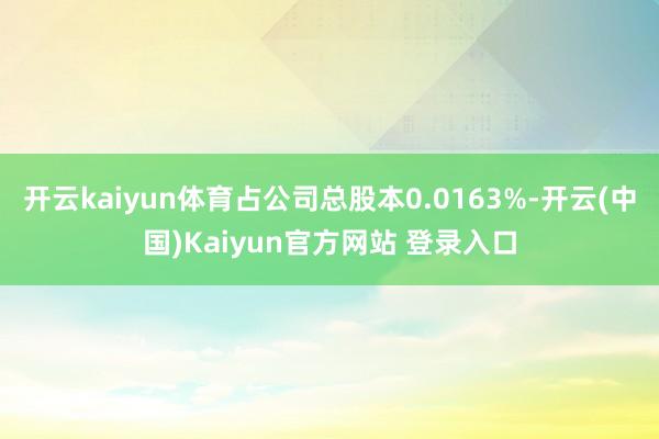 开云kaiyun体育占公司总股本0.0163%-开云(中国)Kaiyun官方网站 登录入口