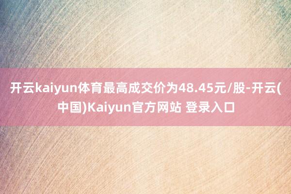 开云kaiyun体育最高成交价为48.45元/股-开云(中国)Kaiyun官方网站 登录入口