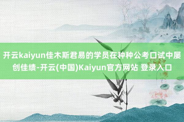 开云kaiyun佳木斯君易的学员在种种公考口试中屡创佳绩-开云(中国)Kaiyun官方网站 登录入口