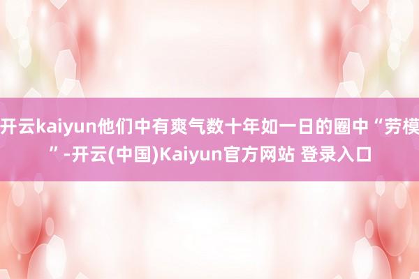 开云kaiyun他们中有爽气数十年如一日的圈中“劳模”-开云(中国)Kaiyun官方网站 登录入口