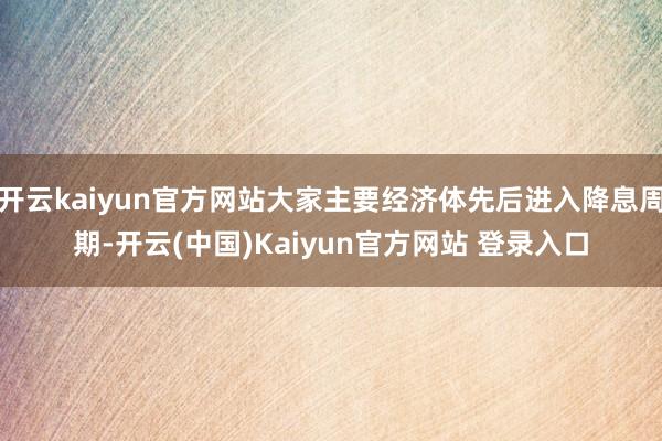 开云kaiyun官方网站大家主要经济体先后进入降息周期-开云(中国)Kaiyun官方网站 登录入口
