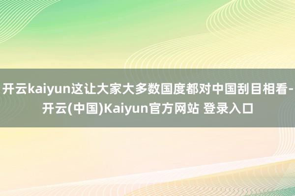 开云kaiyun这让大家大多数国度都对中国刮目相看-开云(中国)Kaiyun官方网站 登录入口