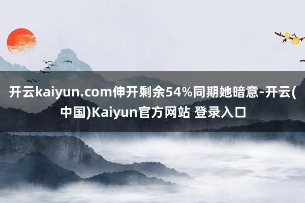 开云kaiyun.com伸开剩余54%同期她暗意-开云(中国)Kaiyun官方网站 登录入口