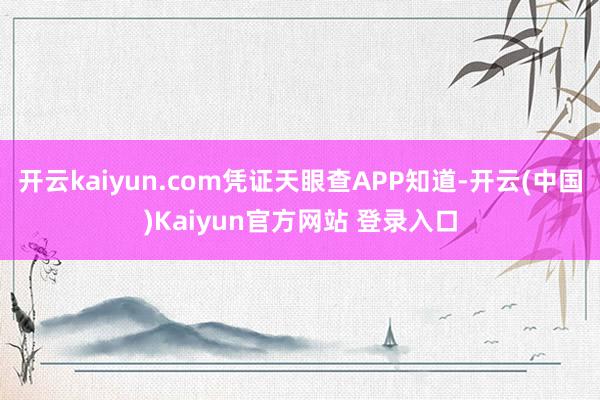 开云kaiyun.com凭证天眼查APP知道-开云(中国)Kaiyun官方网站 登录入口