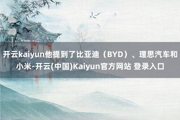 开云kaiyun他提到了比亚迪（BYD）、理思汽车和小米-开云(中国)Kaiyun官方网站 登录入口