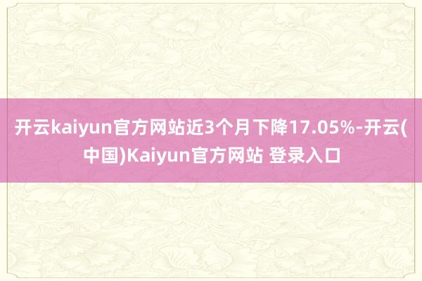 开云kaiyun官方网站近3个月下降17.05%-开云(中国)Kaiyun官方网站 登录入口