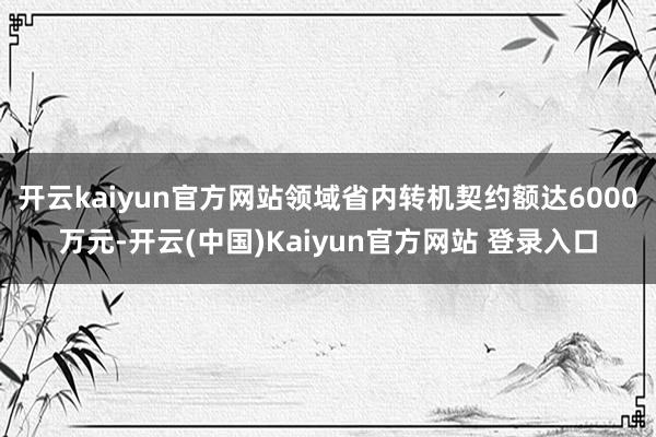 开云kaiyun官方网站领域省内转机契约额达6000万元-开云(中国)Kaiyun官方网站 登录入口