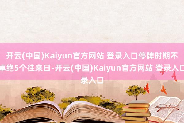 开云(中国)Kaiyun官方网站 登录入口停牌时期不卓绝5个往来日-开云(中国)Kaiyun官方网站 登录入口