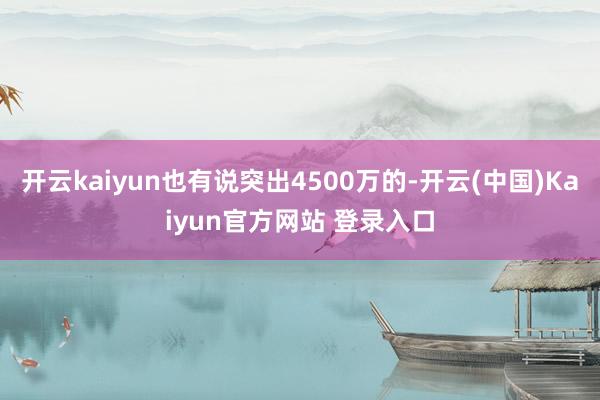 开云kaiyun也有说突出4500万的-开云(中国)Kaiyun官方网站 登录入口