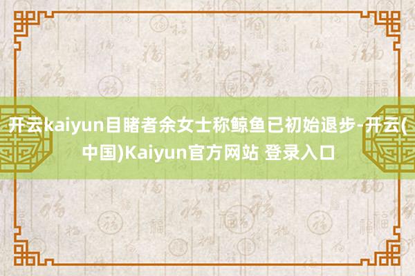 开云kaiyun目睹者余女士称鲸鱼已初始退步-开云(中国)Kaiyun官方网站 登录入口