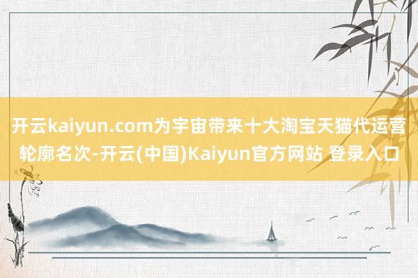 开云kaiyun.com为宇宙带来十大淘宝天猫代运营轮廓名次-开云(中国)Kaiyun官方网站 登录入口