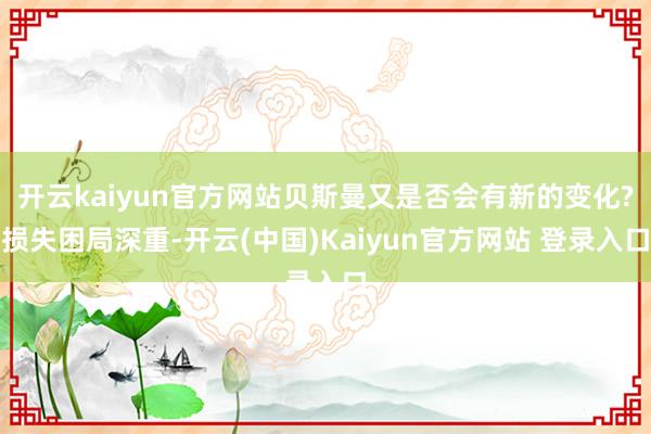 开云kaiyun官方网站贝斯曼又是否会有新的变化?损失困局深重-开云(中国)Kaiyun官方网站 登录入口