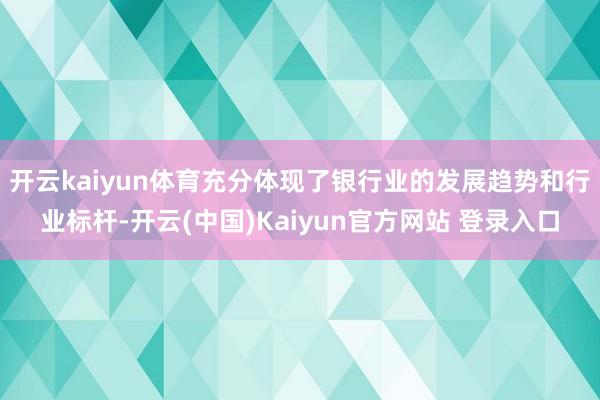 开云kaiyun体育充分体现了银行业的发展趋势和行业标杆-开云(中国)Kaiyun官方网站 登录入口