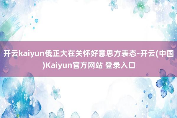 开云kaiyun俄正大在关怀好意思方表态-开云(中国)Kaiyun官方网站 登录入口