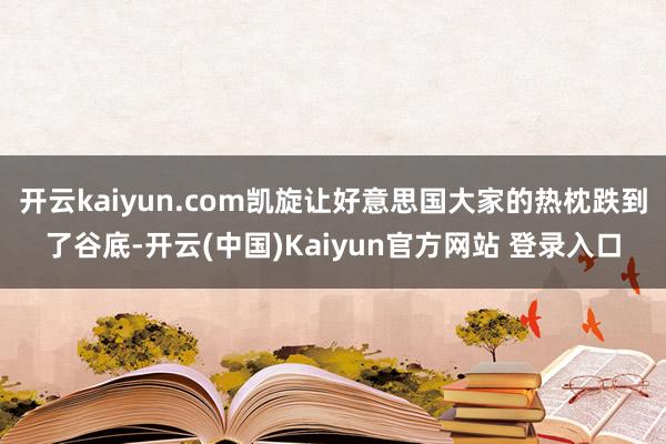 开云kaiyun.com凯旋让好意思国大家的热枕跌到了谷底-开云(中国)Kaiyun官方网站 登录入口