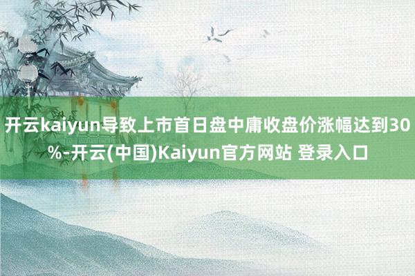 开云kaiyun导致上市首日盘中庸收盘价涨幅达到30%-开云(中国)Kaiyun官方网站 登录入口