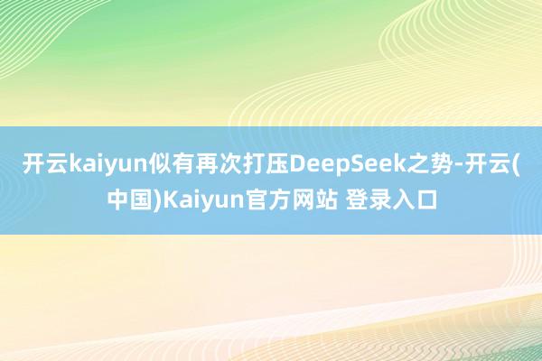 开云kaiyun似有再次打压DeepSeek之势-开云(中国)Kaiyun官方网站 登录入口