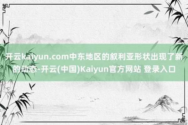 开云kaiyun.com中东地区的叙利亚形状出现了新的动态-开云(中国)Kaiyun官方网站 登录入口