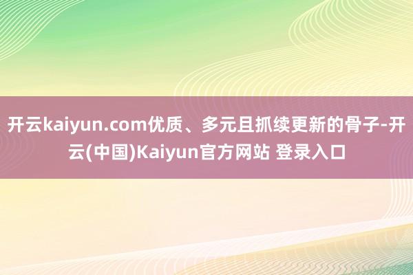开云kaiyun.com优质、多元且抓续更新的骨子-开云(中国)Kaiyun官方网站 登录入口