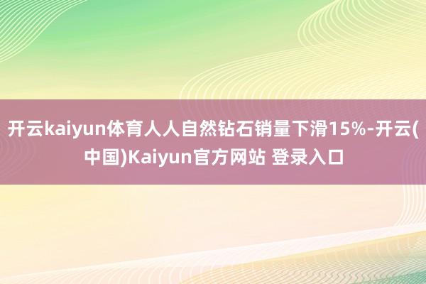 开云kaiyun体育人人自然钻石销量下滑15%-开云(中国)Kaiyun官方网站 登录入口