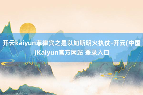 开云kaiyun菲律宾之是以如斯明火执仗-开云(中国)Kaiyun官方网站 登录入口