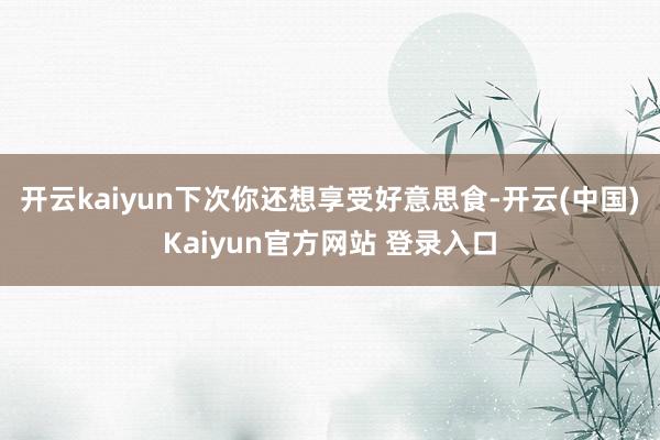 开云kaiyun下次你还想享受好意思食-开云(中国)Kaiyun官方网站 登录入口