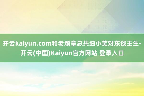 开云kaiyun.com和老顽童总共细小笑对东谈主生-开云(中国)Kaiyun官方网站 登录入口