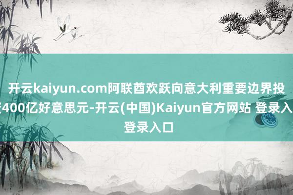 开云kaiyun.com阿联酋欢跃向意大利重要边界投资400亿好意思元-开云(中国)Kaiyun官方网站 登录入口