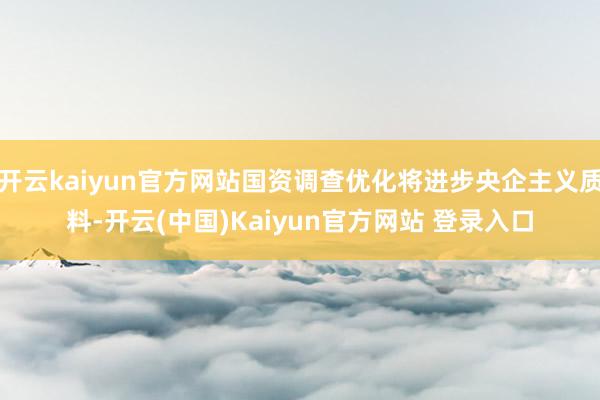 开云kaiyun官方网站国资调查优化将进步央企主义质料-开云(中国)Kaiyun官方网站 登录入口