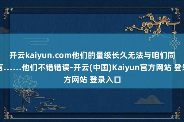 开云kaiyun.com他们的量级长久无法与咱们同日而言……他们不错错误-开云(中国)Kaiyun官方网站 登录入口