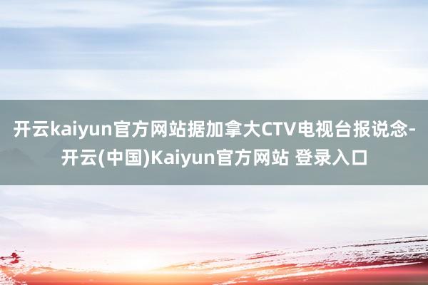 开云kaiyun官方网站据加拿大CTV电视台报说念-开云(中国)Kaiyun官方网站 登录入口