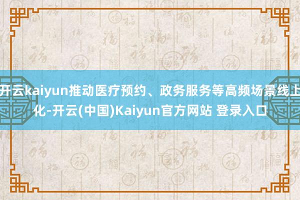开云kaiyun推动医疗预约、政务服务等高频场景线上化-开云(中国)Kaiyun官方网站 登录入口