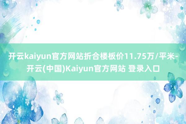 开云kaiyun官方网站折合楼板价11.75万/平米-开云(中国)Kaiyun官方网站 登录入口