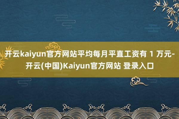 开云kaiyun官方网站平均每月平直工资有 1 万元-开云(中国)Kaiyun官方网站 登录入口