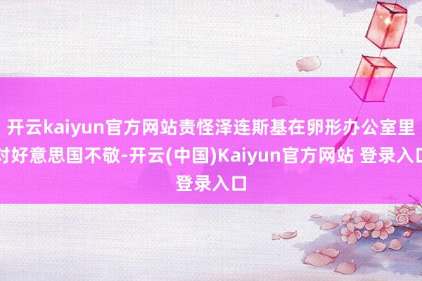 开云kaiyun官方网站责怪泽连斯基在卵形办公室里对好意思国不敬-开云(中国)Kaiyun官方网站 登录入口