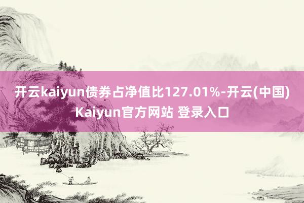 开云kaiyun债券占净值比127.01%-开云(中国)Kaiyun官方网站 登录入口