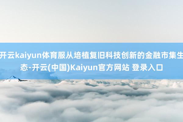 开云kaiyun体育服从培植复旧科技创新的金融市集生态-开云(中国)Kaiyun官方网站 登录入口