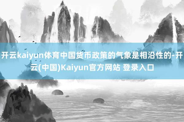 开云kaiyun体育中国货币政策的气象是相沿性的-开云(中国)Kaiyun官方网站 登录入口