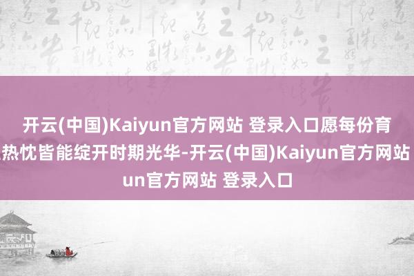 开云(中国)Kaiyun官方网站 登录入口愿每份育东说念主热忱皆能绽开时期光华-开云(中国)Kaiyun官方网站 登录入口