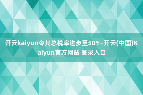 开云kaiyun令其总税率进步至50%-开云(中国)Kaiyun官方网站 登录入口