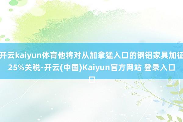 开云kaiyun体育他将对从加拿猛入口的钢铝家具加征25%关税-开云(中国)Kaiyun官方网站 登录入口