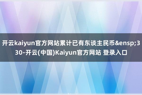 开云kaiyun官方网站累计已有东谈主民币&ensp;330-开云(中国)Kaiyun官方网站 登录入口