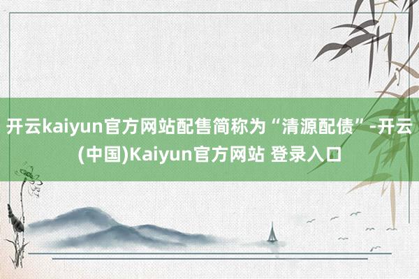 开云kaiyun官方网站配售简称为“清源配债”-开云(中国)Kaiyun官方网站 登录入口