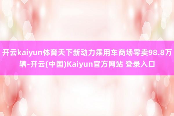 开云kaiyun体育天下新动力乘用车商场零卖98.8万辆-开云(中国)Kaiyun官方网站 登录入口