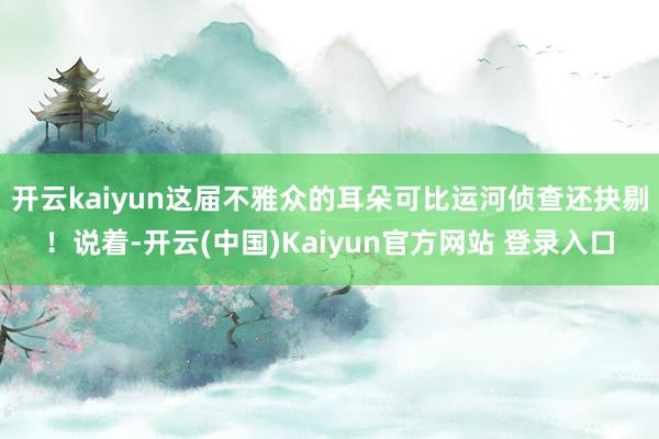 开云kaiyun这届不雅众的耳朵可比运河侦查还抉剔！说着-开云(中国)Kaiyun官方网站 登录入口